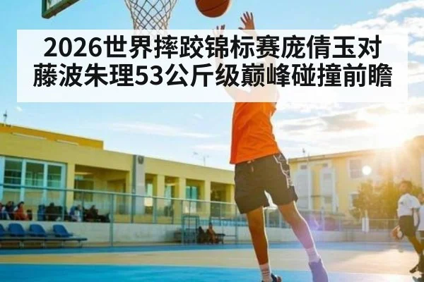2026世界摔跤锦标赛庞倩玉对藤波朱理53公斤级巅峰碰撞前瞻