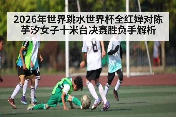 2026年世界跳水世界杯全红婵对陈芋汐女子十米台决赛胜负手解析